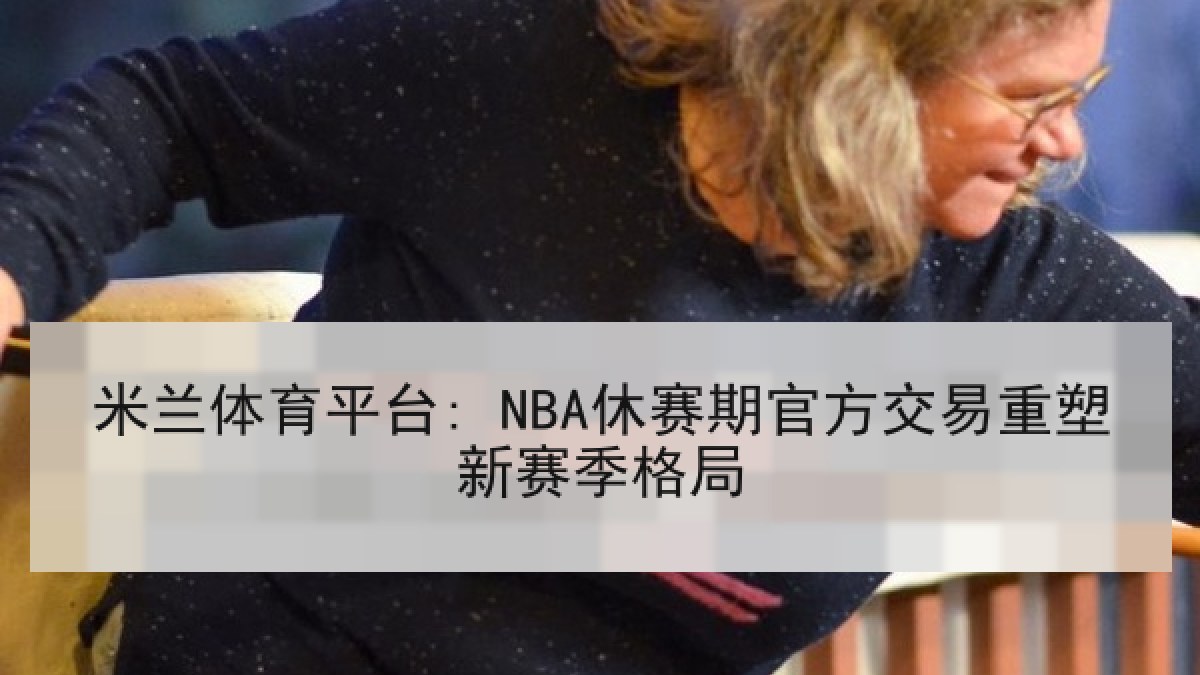 米兰体育平台: NBA休赛期官方交易重塑新赛季格局 米兰体育平台: NBA休赛期官方交易重塑新赛季格局