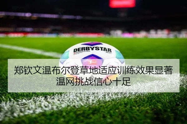 郑钦文温布尔登草地适应训练效果显著 温网挑战信心十足